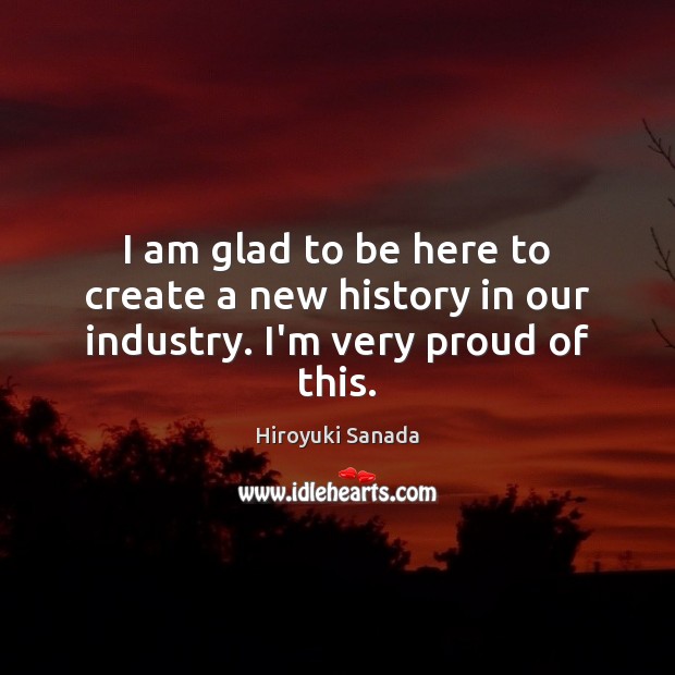 I am glad to be here to create a new history in our industry. I’m very proud of this. Hiroyuki Sanada Picture Quote
