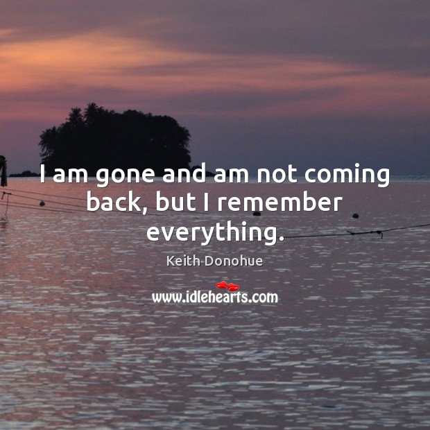 I am gone and am not coming back, but I remember everything. Keith Donohue Picture Quote