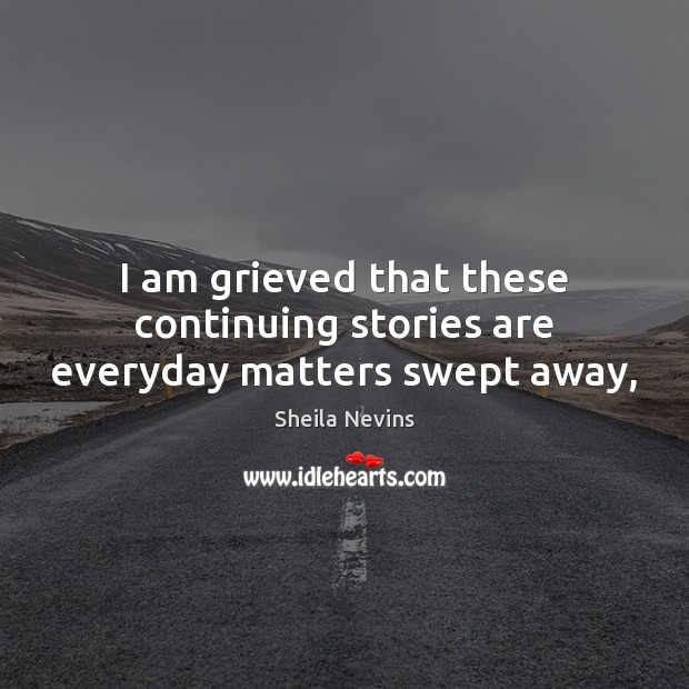 I am grieved that these continuing stories are everyday matters swept away, 