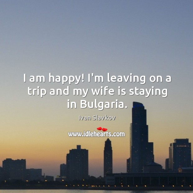 I am happy! I’m leaving on a trip and my wife is staying in Bulgaria. Ivan Slavkov Picture Quote