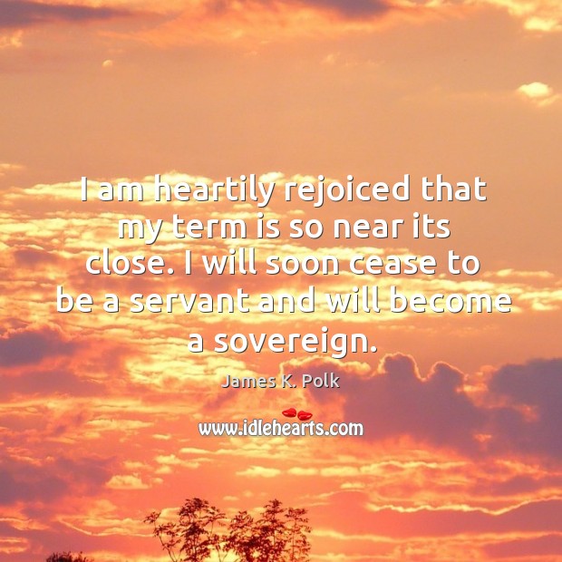 I am heartily rejoiced that my term is so near its close. I will soon cease to be a servant and will become a sovereign. James K. Polk Picture Quote