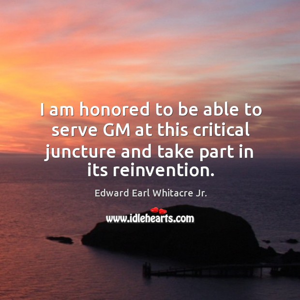 I am honored to be able to serve gm at this critical juncture and take part in its reinvention. Edward Earl Whitacre Jr. Picture Quote