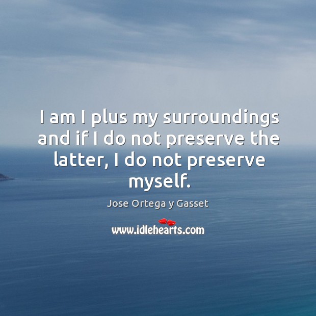 I am I plus my surroundings and if I do not preserve the latter, I do not preserve myself. Jose Ortega y Gasset Picture Quote