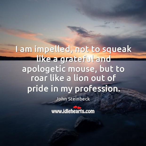 I am impelled, not to squeak like a grateful and apologetic mouse, but to roar like a lion out of pride in my profession. John Steinbeck Picture Quote