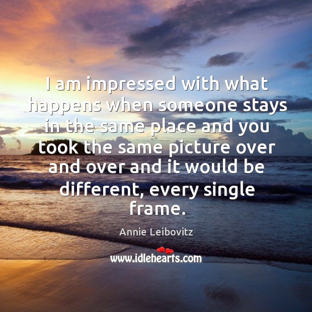 I am impressed with what happens when someone stays in the same place and you Annie Leibovitz Picture Quote