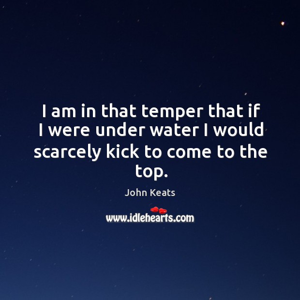 I am in that temper that if I were under water I would scarcely kick to come to the top. John Keats Picture Quote