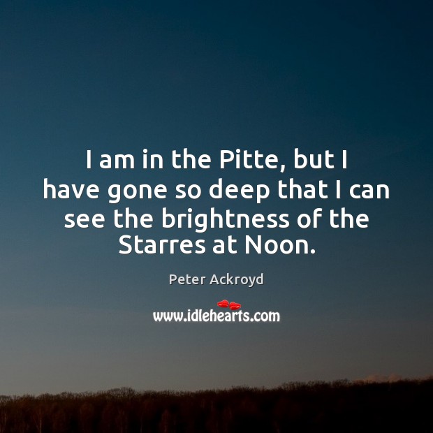 I am in the Pitte, but I have gone so deep that Peter Ackroyd Picture Quote