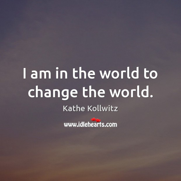 I am in the world to change the world. Kathe Kollwitz Picture Quote
