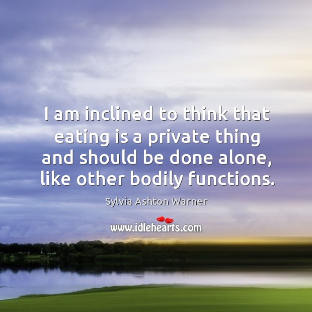 I am inclined to think that eating is a private thing and should be done alone, like other bodily functions. Sylvia Ashton Warner Picture Quote