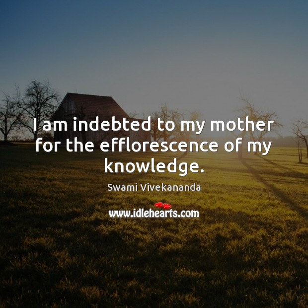 I am indebted to my mother for the efflorescence of my knowledge. Swami Vivekananda Picture Quote