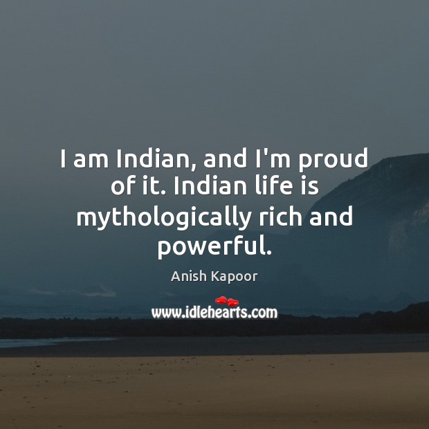 I am Indian, and I’m proud of it. Indian life is mythologically rich and powerful. Anish Kapoor Picture Quote