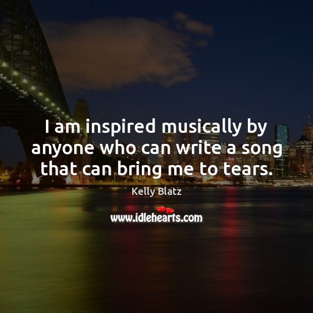 I am inspired musically by anyone who can write a song that can bring me to tears. Kelly Blatz Picture Quote