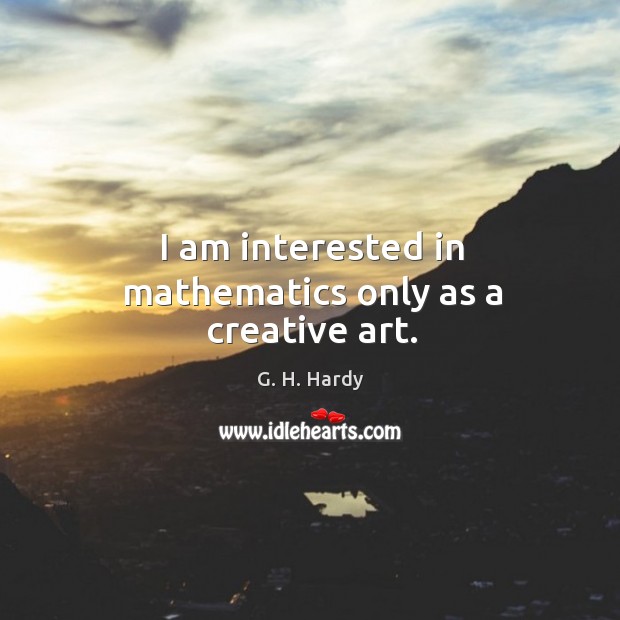 I am interested in mathematics only as a creative art. G. H. Hardy Picture Quote