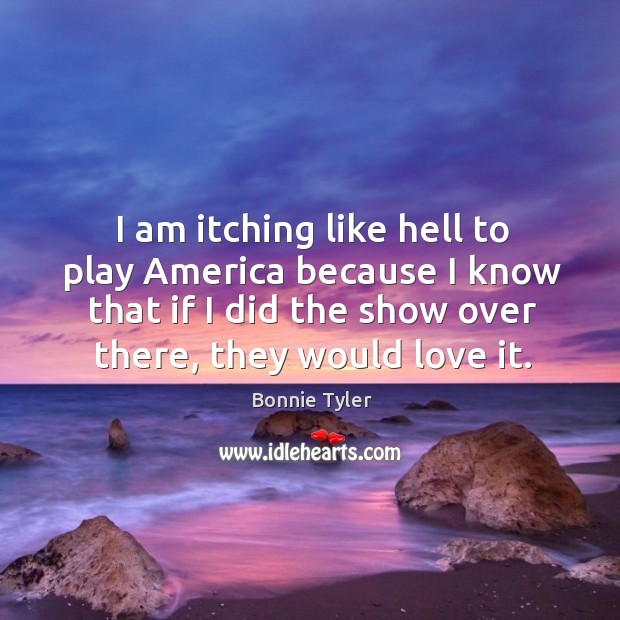 I am itching like hell to play america because I know that if I did the show over there, they would love it. Bonnie Tyler Picture Quote