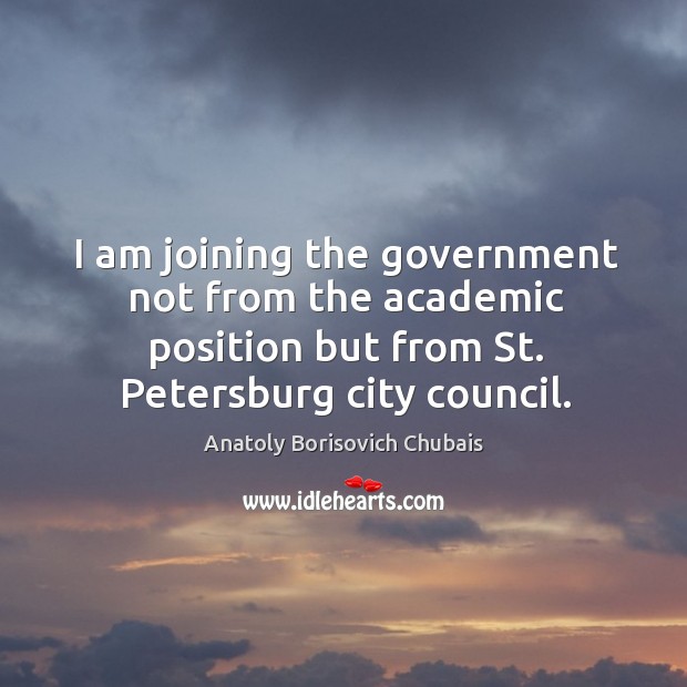 I am joining the government not from the academic position but from st. Petersburg city council. Anatoly Borisovich Chubais Picture Quote