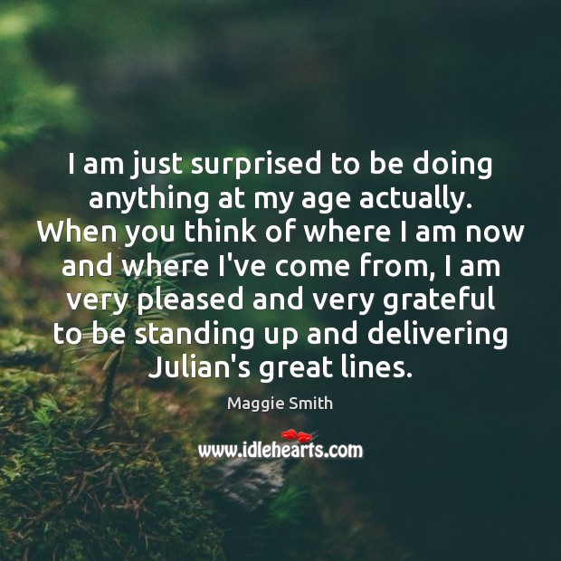 I am just surprised to be doing anything at my age actually. Maggie Smith Picture Quote