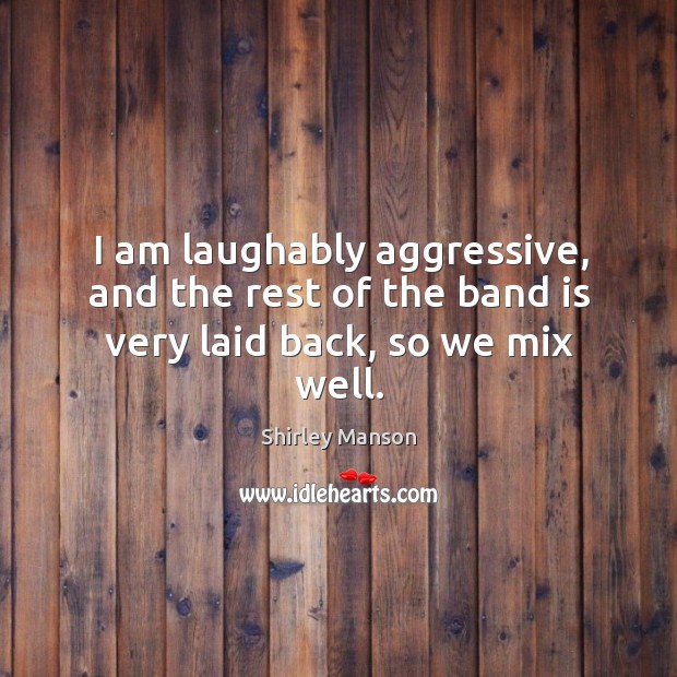 I am laughably aggressive, and the rest of the band is very laid back, so we mix well. Shirley Manson Picture Quote