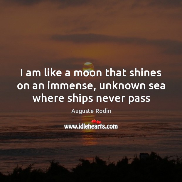 I am like a moon that shines on an immense, unknown sea where ships never pass Auguste Rodin Picture Quote