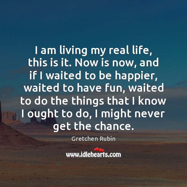 I am living my real life, this is it. Now is now, Gretchen Rubin Picture Quote