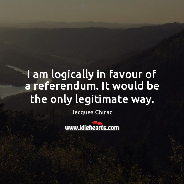 I am logically in favour of a referendum. It would be the only legitimate way. Jacques Chirac Picture Quote