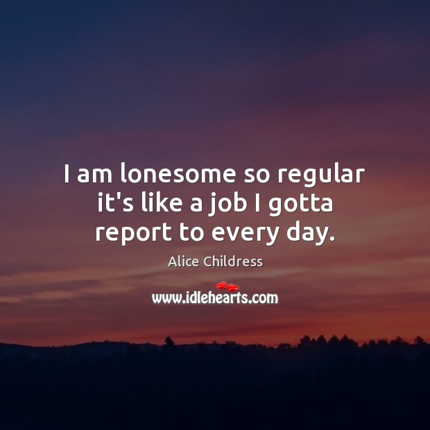 I am lonesome so regular it’s like a job I gotta report to every day. Image