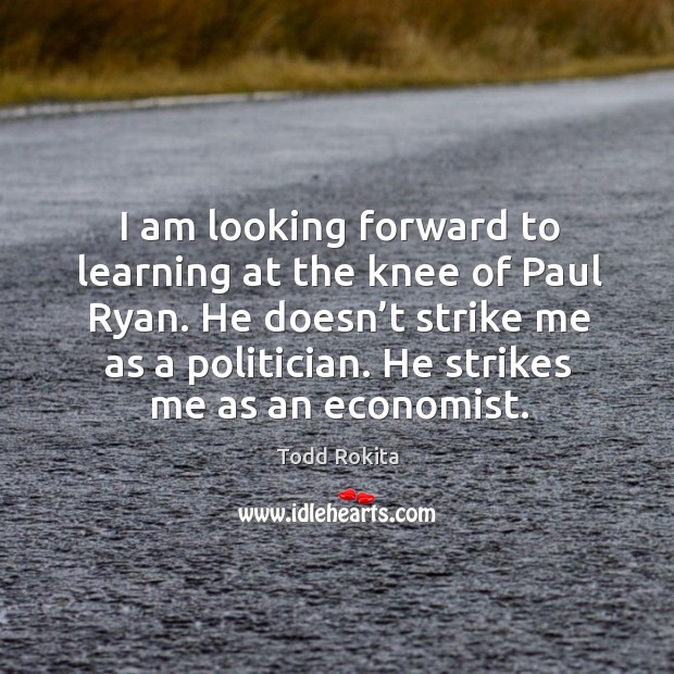 I am looking forward to learning at the knee of paul ryan. He doesn’t strike me as a politician. He strikes me as an economist. Todd Rokita Picture Quote