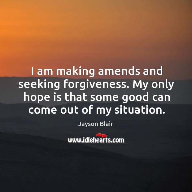 I am making amends and seeking forgiveness. My only hope is that some good can come out of my situation. Jayson Blair Picture Quote