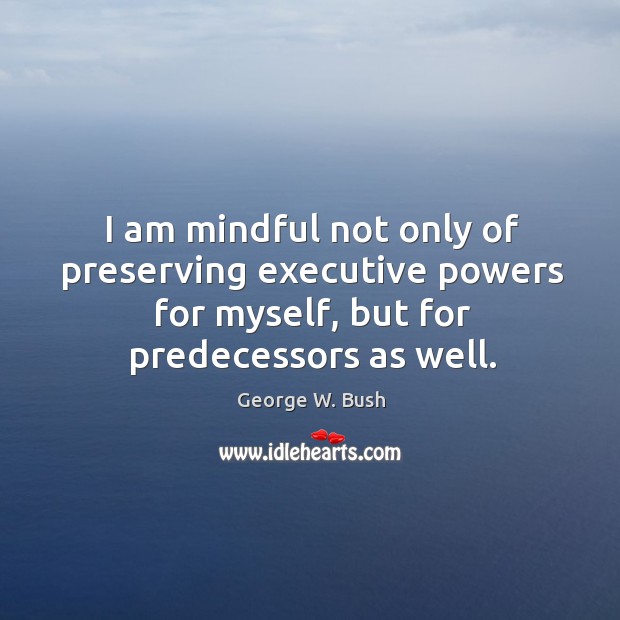 I am mindful not only of preserving executive powers for myself, but for predecessors as well. George W. Bush Picture Quote