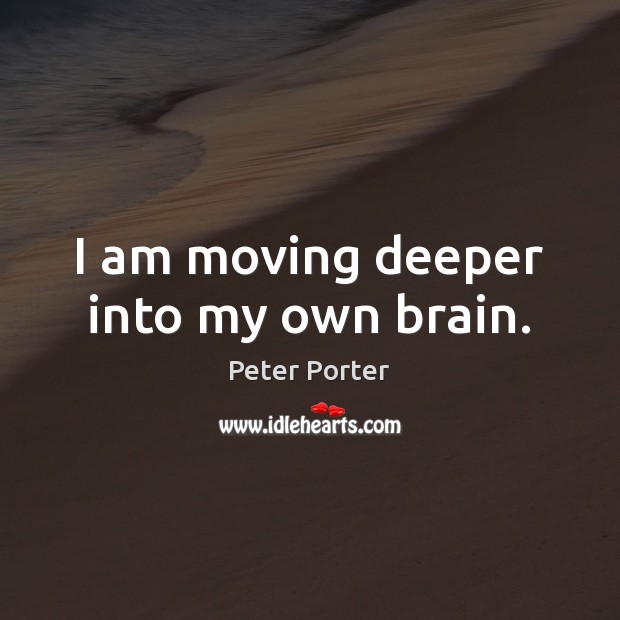 I am moving deeper into my own brain. Peter Porter Picture Quote