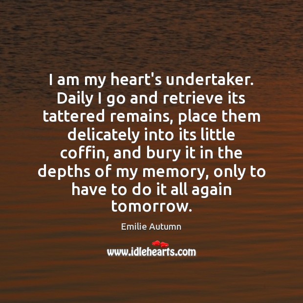I am my heart’s undertaker. Daily I go and retrieve its tattered 