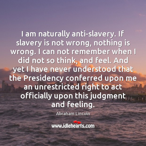 I am naturally anti-slavery. If slavery is not wrong, nothing is wrong. Abraham Lincoln Picture Quote
