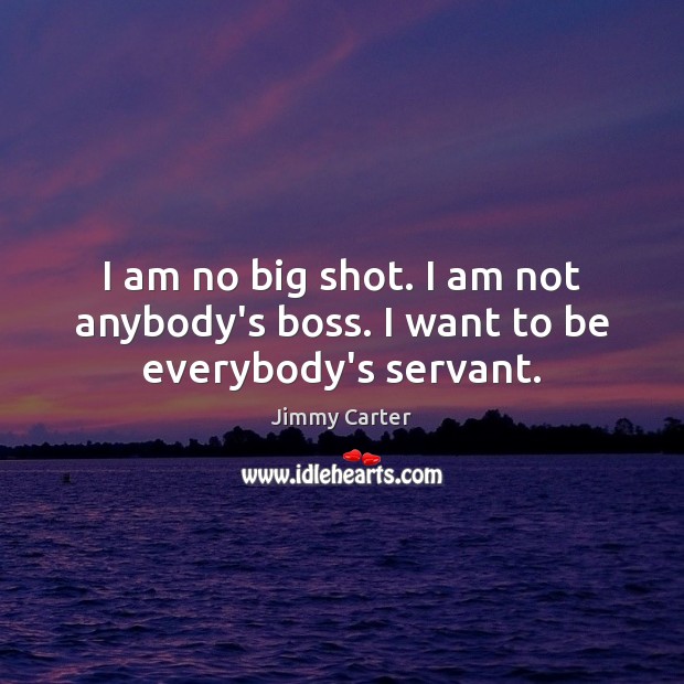 I am no big shot. I am not anybody’s boss. I want to be everybody’s servant. Jimmy Carter Picture Quote