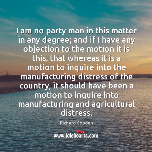 I am no party man in this matter in any degree; and if I have any objection to the motion Richard Cobden Picture Quote