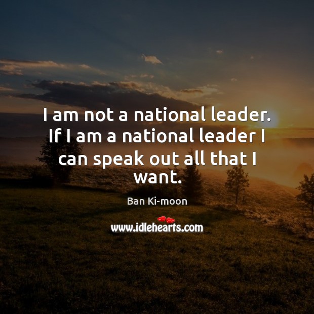 I am not a national leader. If I am a national leader I can speak out all that I want. Ban Ki-moon Picture Quote