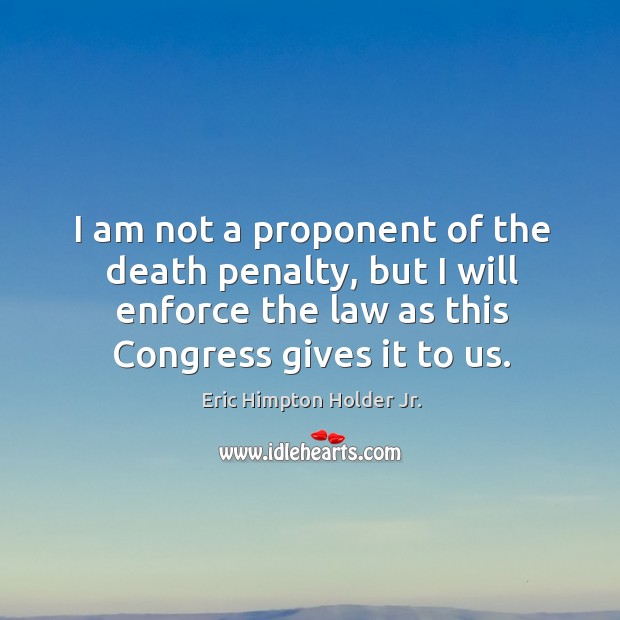 I am not a proponent of the death penalty, but I will enforce the law as this congress gives it to us. Eric Himpton Holder Jr. Picture Quote