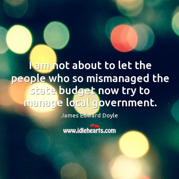 I am not about to let the people who so mismanaged the state budget now try to manage local government. James Edward Doyle Picture Quote