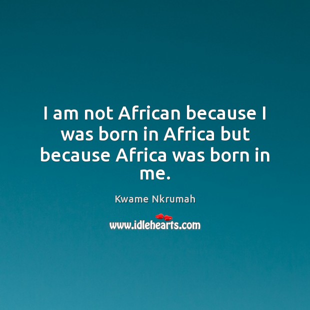 I am not African because I was born in Africa but because Africa was born in me. Kwame Nkrumah Picture Quote