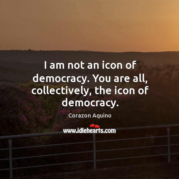I am not an icon of democracy. You are all, collectively, the icon of democracy. Corazon Aquino Picture Quote