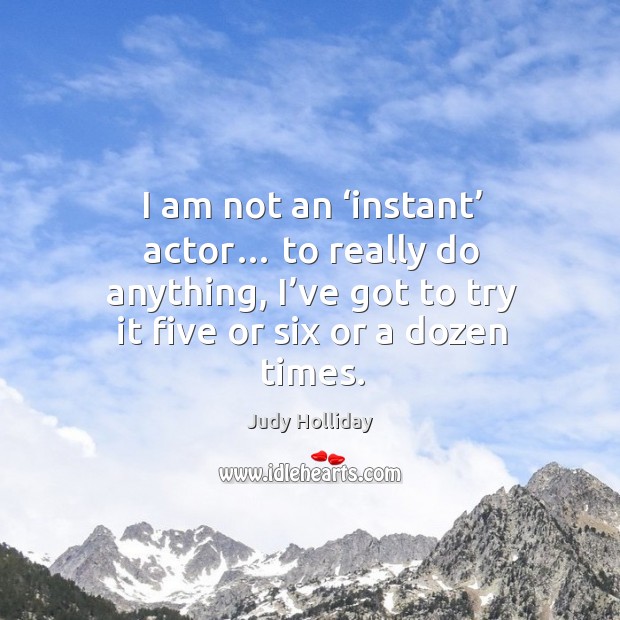 I am not an ‘instant’ actor… to really do anything, I’ve got to try it five or six or a dozen times. Judy Holliday Picture Quote