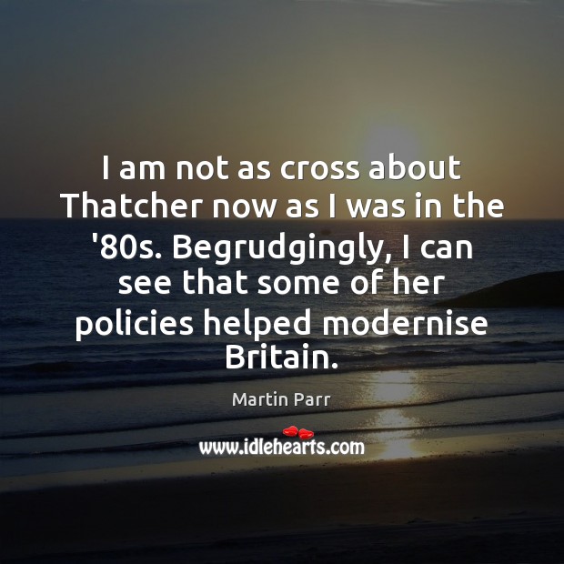 I am not as cross about Thatcher now as I was in Martin Parr Picture Quote