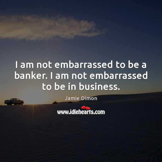 I am not embarrassed to be a banker. I am not embarrassed to be in business. Jamie Dimon Picture Quote