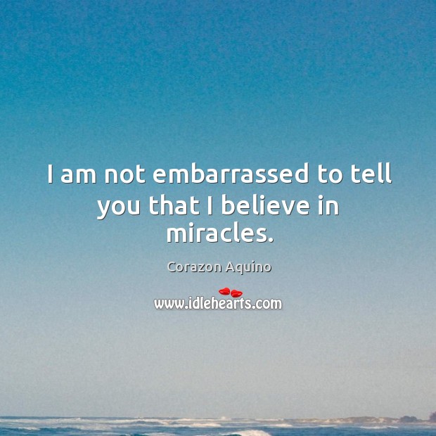 I am not embarrassed to tell you that I believe in miracles. Corazon Aquino Picture Quote