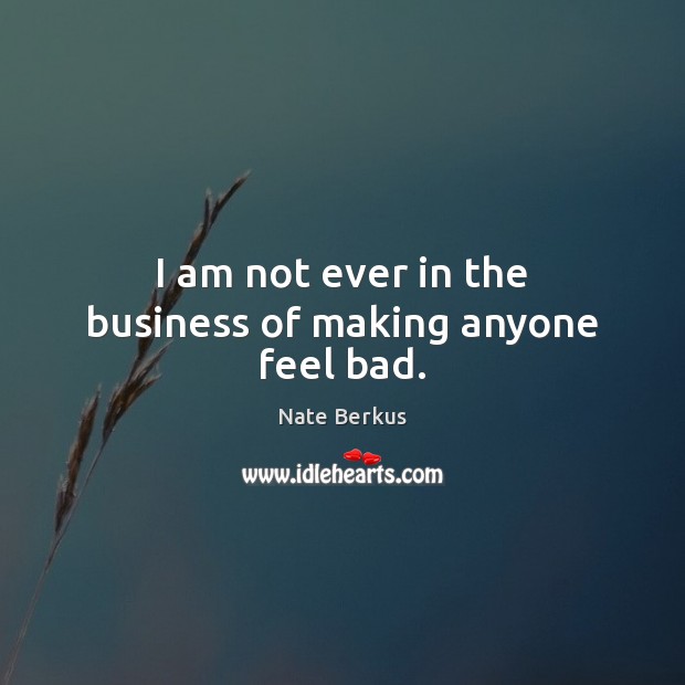 I am not ever in the business of making anyone feel bad. 