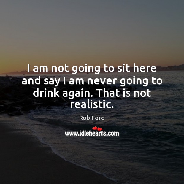 I am not going to sit here and say I am never going to drink again. That is not realistic. Rob Ford Picture Quote