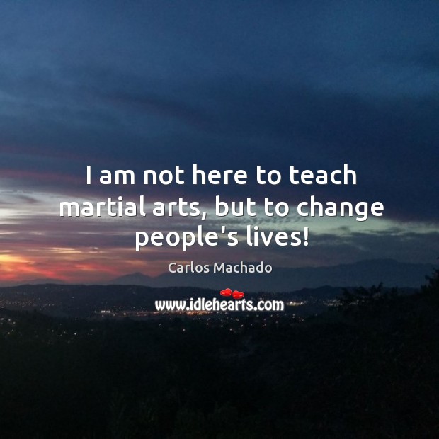I am not here to teach martial arts, but to change people’s lives! Carlos Machado Picture Quote
