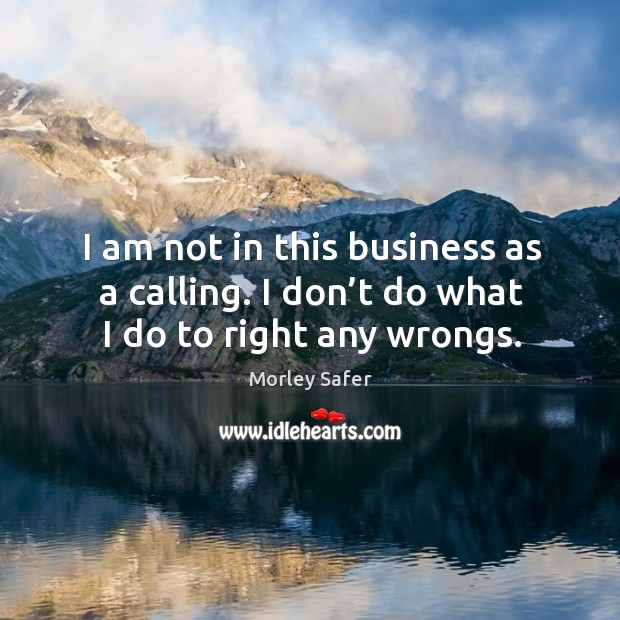 I am not in this business as a calling. I don’t do what I do to right any wrongs. Morley Safer Picture Quote