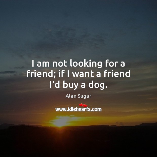 I am not looking for a friend; if I want a friend I’d buy a dog. Alan Sugar Picture Quote