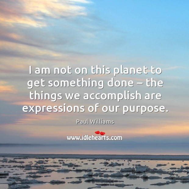 I am not on this planet to get something done – the things we accomplish are expressions of our purpose. Paul Williams Picture Quote