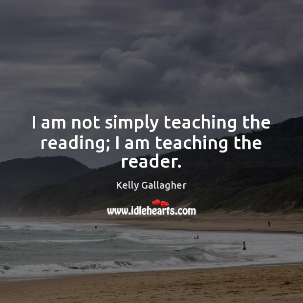 I am not simply teaching the reading; I am teaching the reader. Kelly Gallagher Picture Quote