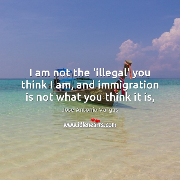 I am not the ‘illegal’ you think I am, and immigration is not what you think it is, Jose Antonio Vargas Picture Quote